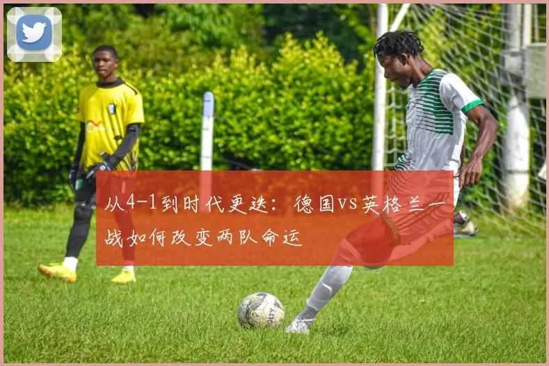 从4-1到时代更迭：德国vs英格兰一战如何改变两队命运
