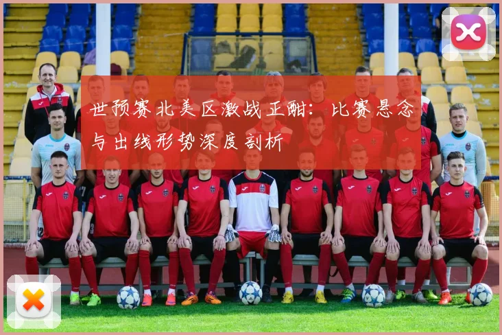 世预赛北美区激战正酣：比赛悬念与出线形势深度剖析