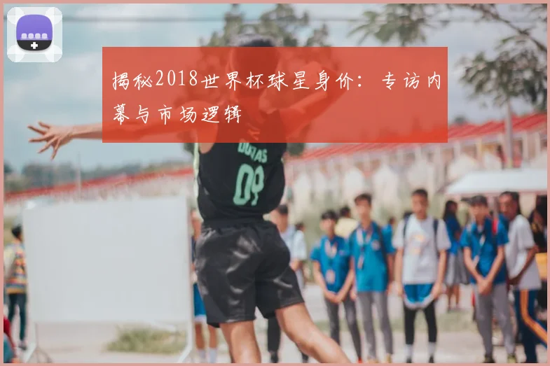 揭秘2018世界杯球星身价：专访内幕与市场逻辑