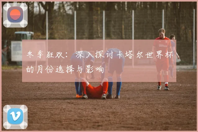 冬季狂欢：深入探讨卡塔尔世界杯的月份选择与影响