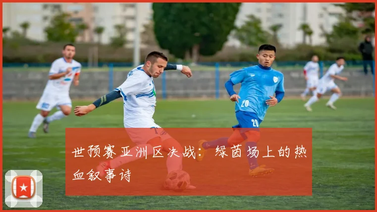 世预赛亚洲区决战：绿茵场上的热血叙事诗