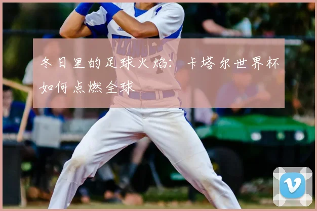 冬日里的足球火焰：卡塔尔世界杯如何点燃全球