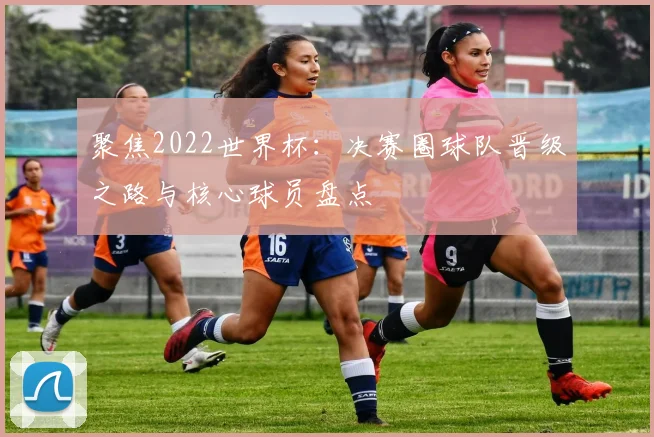 聚焦2022世界杯：决赛圈球队晋级之路与核心球员盘点
