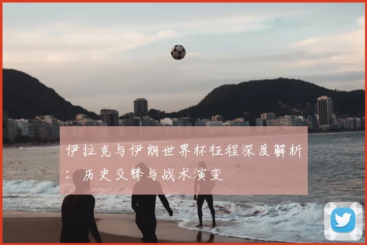 伊拉克与伊朗世界杯征程深度解析:历史交锋与战术演变