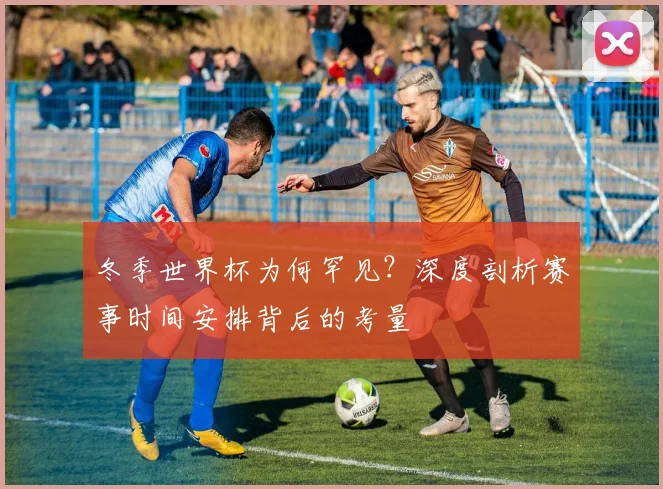 冬季世界杯为何罕见？深度剖析赛事时间安排背后的考量