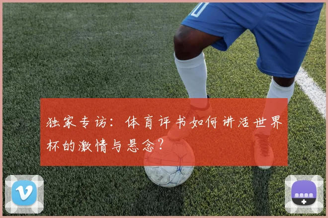 独家专访:体育评书如何讲活世界杯的激情与悬念?
