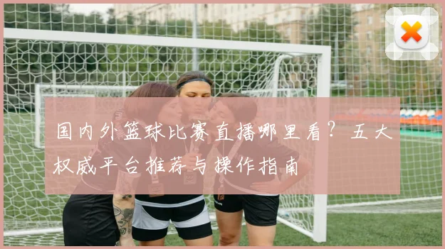 国内外篮球比赛直播哪里看？五大权威平台推荐与操作指南