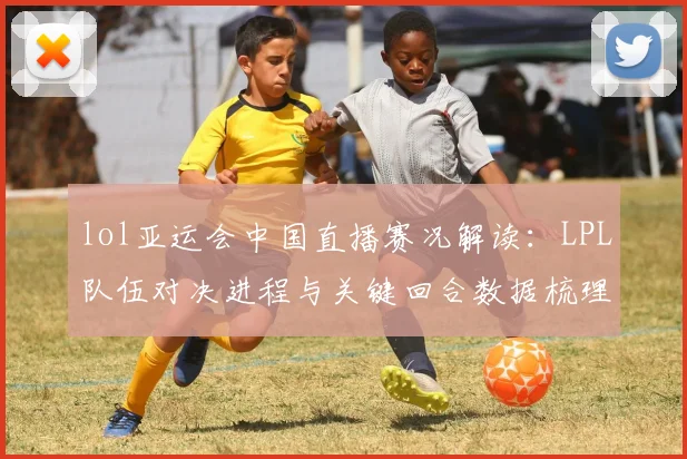 lol亚运会中国直播赛况解读：LPL队伍对决进程与关键回合数据梳理