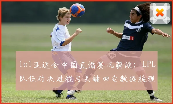 lol亚运会中国直播赛况解读：LPL队伍对决进程与关键回合数据梳理