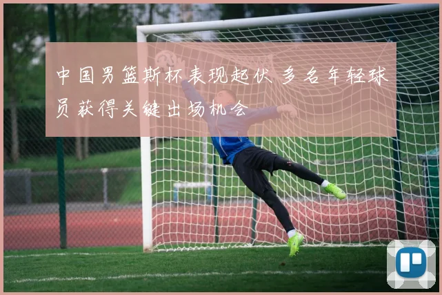 中国男篮斯杯表现起伏 多名年轻球员获得关键出场机会