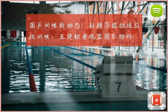 国乒训练新动态：孙颖莎搭档适应性训练，王楚钦旁观显团队协作