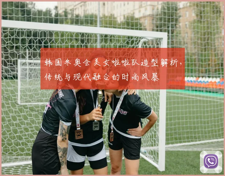 韩国冬奥会美女啦啦队造型解析，传统与现代融合的时尚风暴