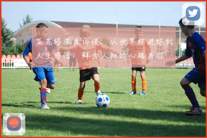 亚昆塔深度访谈：从世界杯进球到人生感悟，鲜为人知的心路历程
