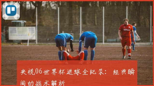 央视06世界杯进球全纪录：经典瞬间的战术解析